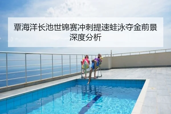 覃海洋长池世锦赛冲刺提速蛙泳夺金前景深度分析