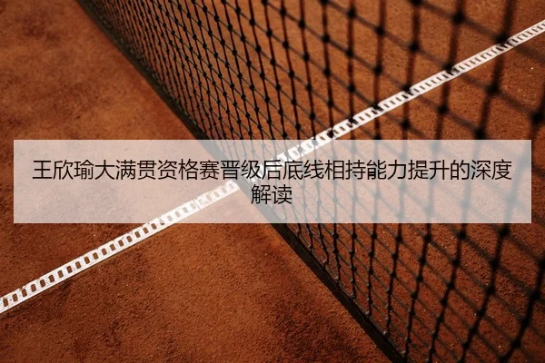 王欣瑜大满贯资格赛晋级后底线相持能力提升的深度解读