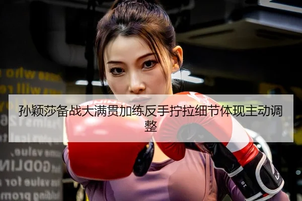 孙颖莎备战大满贯加练反手拧拉细节体现主动调整
