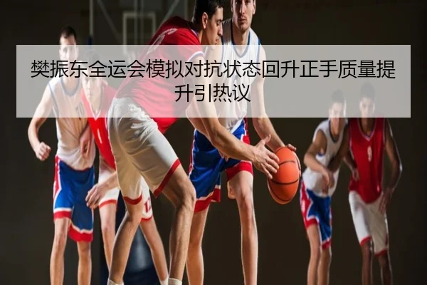 樊振东全运会模拟对抗状态回升正手质量提升引热议