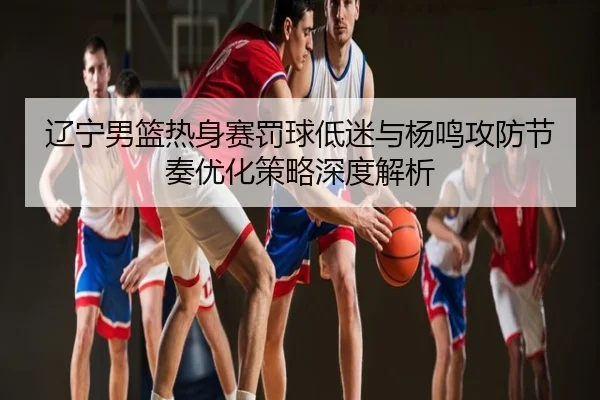 辽宁男篮热身赛罚球低迷与杨鸣攻防节奏优化策略深度解析