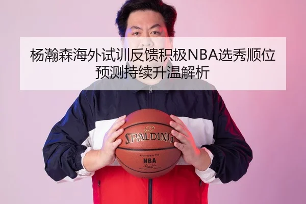 杨瀚森海外试训反馈积极NBA选秀顺位预测持续升温解析