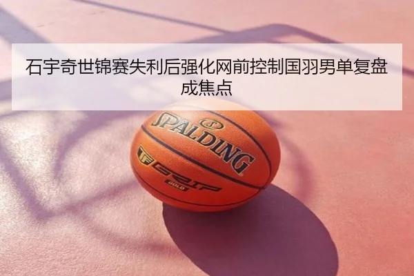石宇奇世锦赛失利后强化网前控制国羽男单复盘成焦点