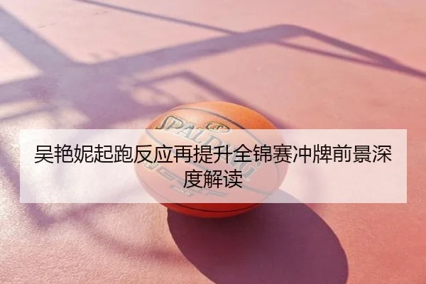 吴艳妮起跑反应再提升全锦赛冲牌前景深度解读